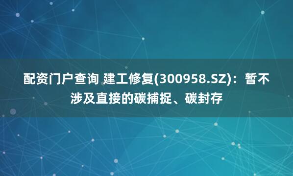 配资门户查询 建工修复(300958.SZ)：暂不涉及直接的碳捕捉、碳封存