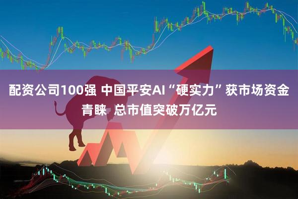 配资公司100强 中国平安AI“硬实力”获市场资金青睐  总市值突破万亿元
