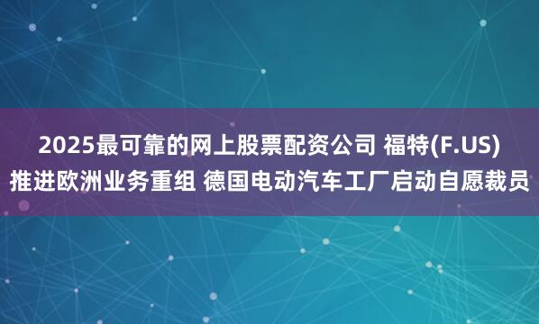 2025最可靠的网上股票配资公司 福特(F.US)推进欧洲业务重组 德国电动汽车工厂启动自愿裁员