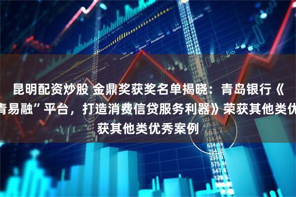 昆明配资炒股 金鼎奖获奖名单揭晓：青岛银行《推出“青易融”平台，打造消费信贷服务利器》荣获其他类优秀案例