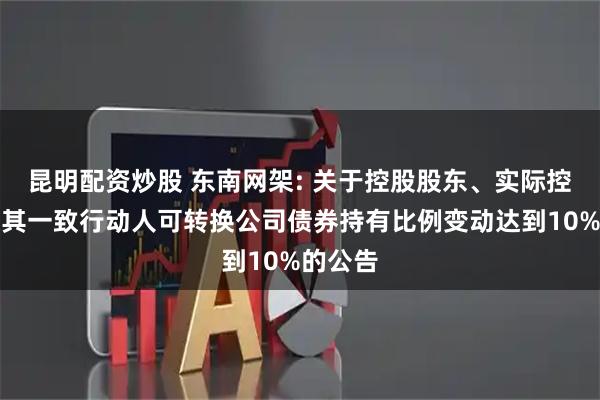 昆明配资炒股 东南网架: 关于控股股东、实际控制人及其一致行动人可转换公司债券持有比例变动达到10%的公告