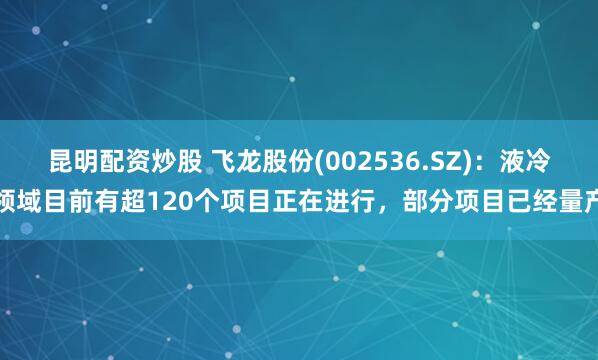 昆明配资炒股 飞龙股份(002536.SZ)：液冷领域目前有超120个项目正在进行，部分项目已经量产