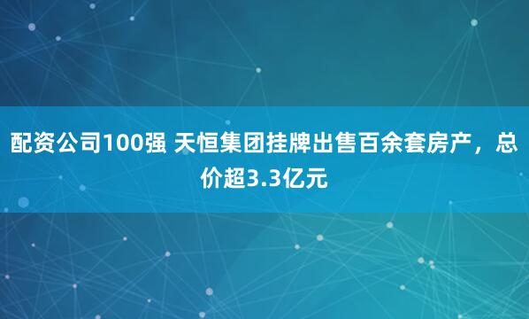配资公司100强 天恒集团挂牌出售百余套房产，总价超3.3亿元