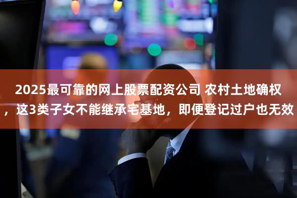 2025最可靠的网上股票配资公司 农村土地确权，这3类子女不能继承宅基地，即便登记过户也无效