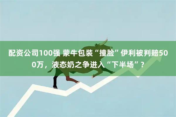 配资公司100强 蒙牛包装“撞脸”伊利被判赔500万，液态奶之争进入“下半场”？