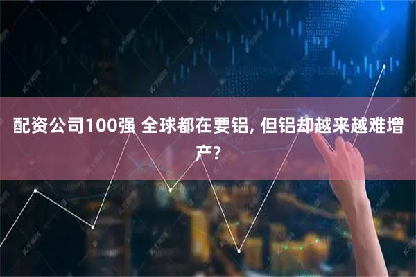 配资公司100强 全球都在要铝, 但铝却越来越难增产?