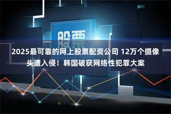 2025最可靠的网上股票配资公司 12万个摄像头遭入侵！韩国破获网络性犯罪大案